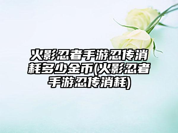 火影忍者手游忍传消耗多少金币(火影忍者手游忍传消耗)