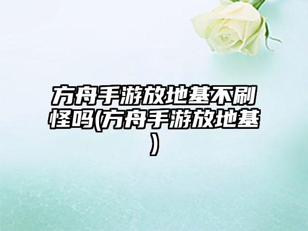 方舟手游放地基不刷怪吗(方舟手游放地基)