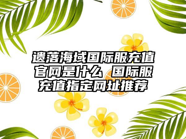 遗落海域国际服充值官网是什么 国际服充值指定网址推荐
