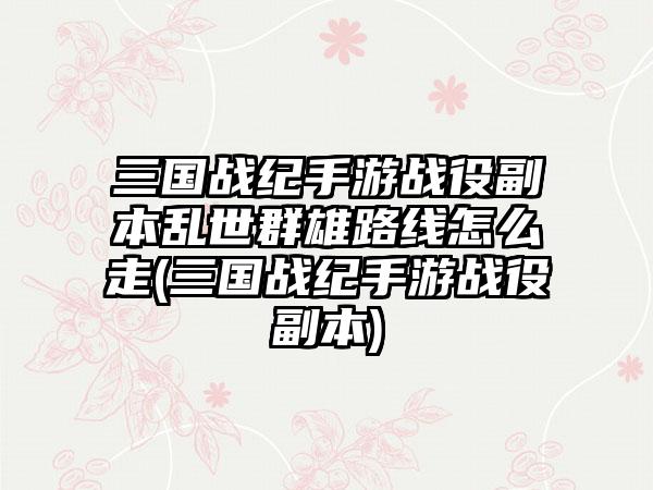 三国战纪手游战役副本乱世群雄路线怎么走(三国战纪手游战役副本)