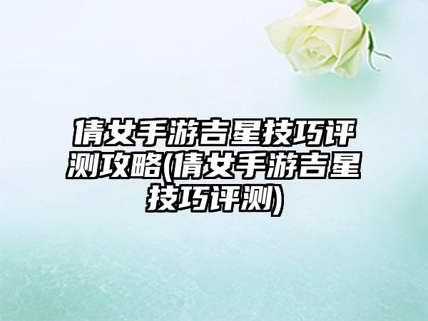 倩女手游吉星技巧评测攻略(倩女手游吉星技巧评测)