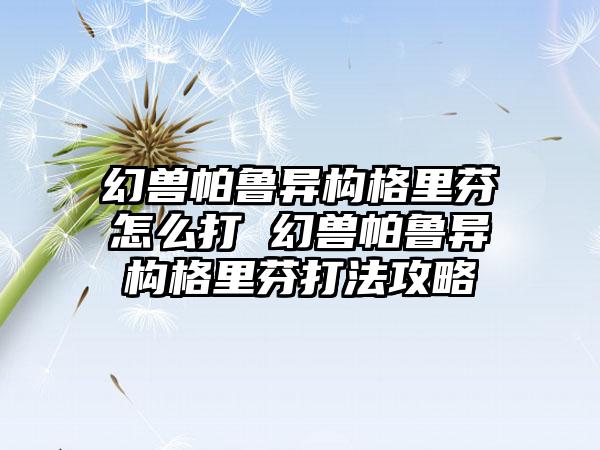 幻兽帕鲁异构格里芬怎么打 幻兽帕鲁异构格里芬打法攻略