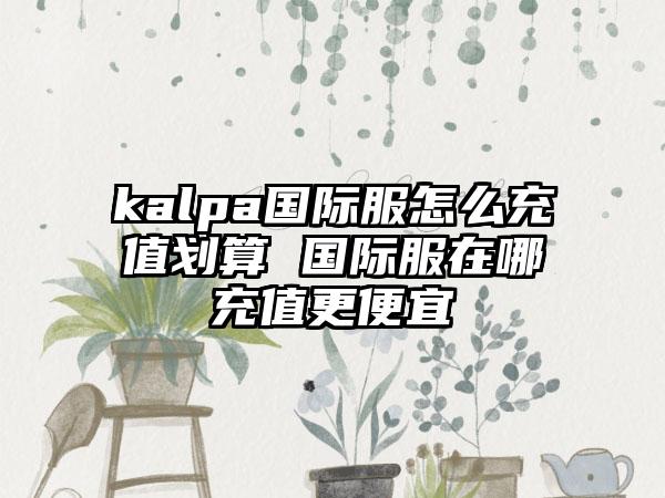 kalpa国际服怎么充值划算 国际服在哪充值更便宜