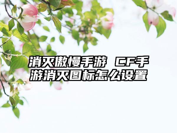 消灭傲慢手游 CF手游消灭图标怎么设置