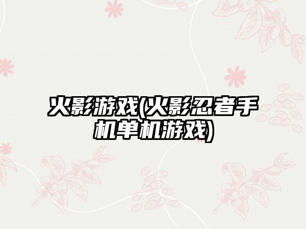 火影游戏(火影忍者手机单机游戏)