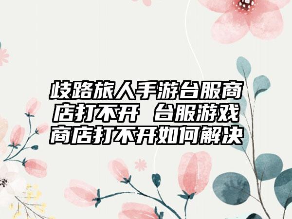 歧路旅人手游台服商店打不开 台服游戏商店打不开如何解决