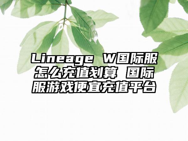 Lineage W国际服怎么充值划算 国际服游戏便宜充值平台