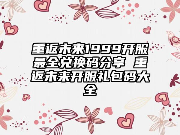 重返未来1999开服最全兑换码分享 重返未来开服礼包码大全