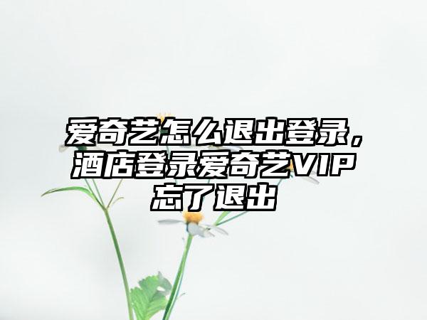 爱奇艺怎么退出登录，酒店登录爱奇艺VIP忘了退出