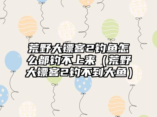 荒野大镖客2钓鱼怎么都钓不上来（荒野大镖客2钓不到大鱼）