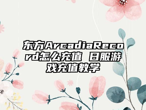 东方ArcadiaRecord怎么充值 日服游戏充值教学