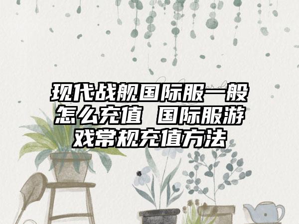 现代战舰国际服一般怎么充值 国际服游戏常规充值方法