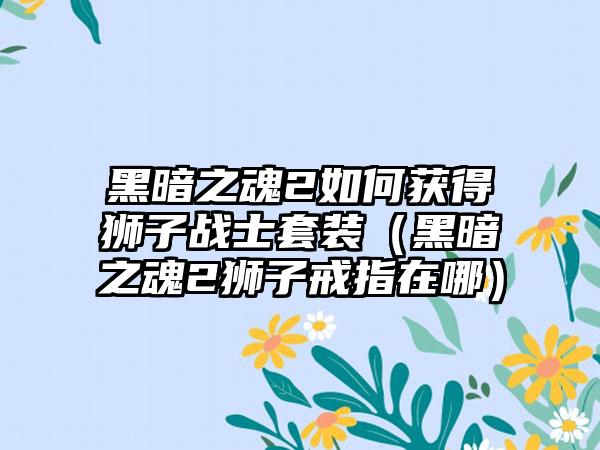 黑暗之魂2如何获得狮子战士套装（黑暗之魂2狮子戒指在哪）