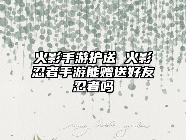 火影手游护送 火影忍者手游能赠送好友忍者吗