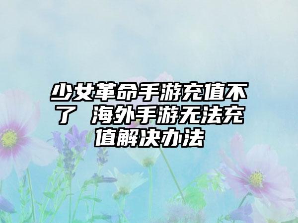 少女革命手游充值不了 海外手游无法充值解决办法