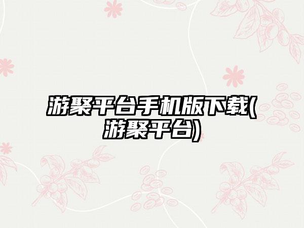 游聚平台手机版下载(游聚平台)