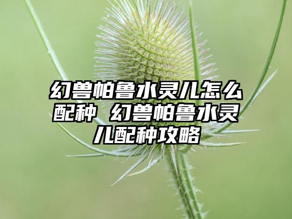 幻兽帕鲁水灵儿怎么配种 幻兽帕鲁水灵儿配种攻略