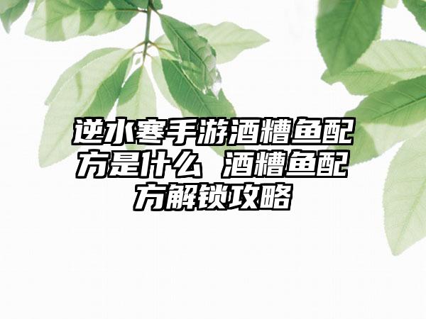 逆水寒手游酒糟鱼配方是什么 酒糟鱼配方解锁攻略