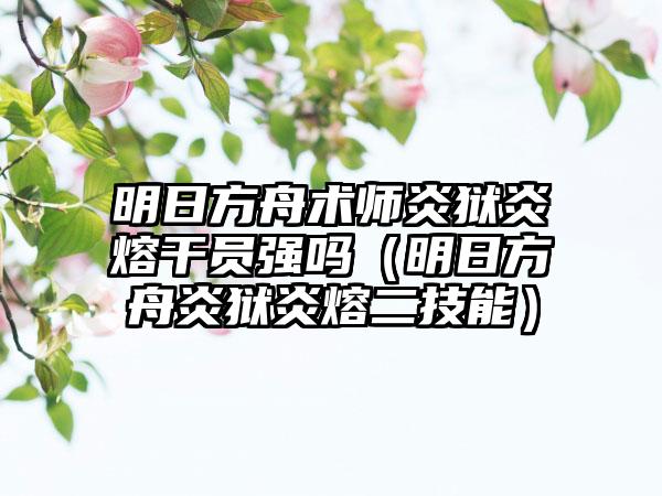 明日方舟术师炎狱炎熔干员强吗（明日方舟炎狱炎熔二技能）