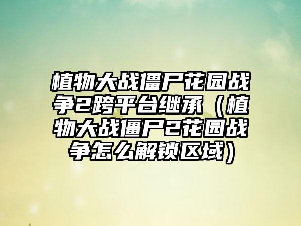 植物大战僵尸花园战争2跨平台继承（植物大战僵尸2花园战争怎么解锁区域）