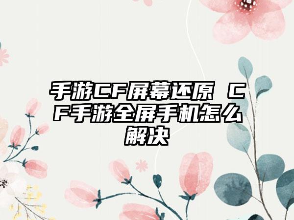 手游CF屏幕还原 CF手游全屏手机怎么解决