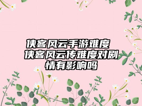 侠客风云手游难度 侠客风云传难度对剧情有影响吗