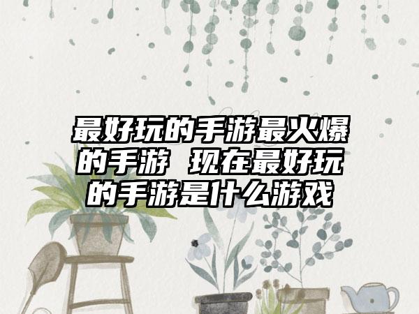 最好玩的手游最火爆的手游 现在最好玩的手游是什么游戏
