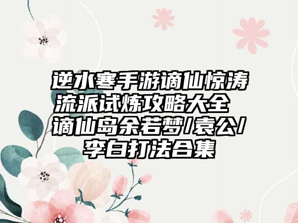 逆水寒手游谪仙惊涛流派试炼攻略大全 谪仙岛余若梦/袁公/李白打法合集