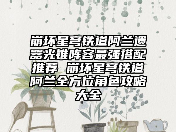 崩坏星穹铁道阿兰遗器光锥阵容最强搭配推荐 崩坏星穹铁道阿兰全方位角色攻略大全