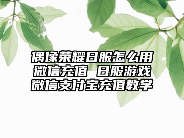 偶像荣耀日服怎么用微信充值 日服游戏微信支付宝充值教学