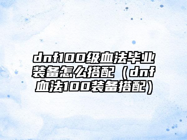 dnf100级血法毕业装备怎么搭配（dnf血法100装备搭配）