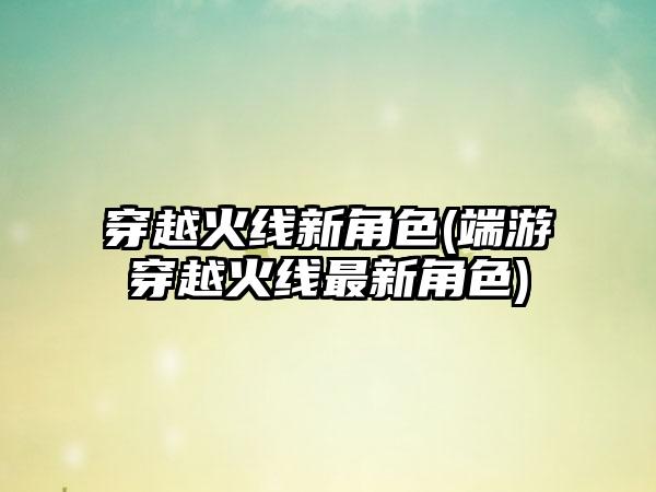 穿越火线新角色(端游穿越火线最新角色)