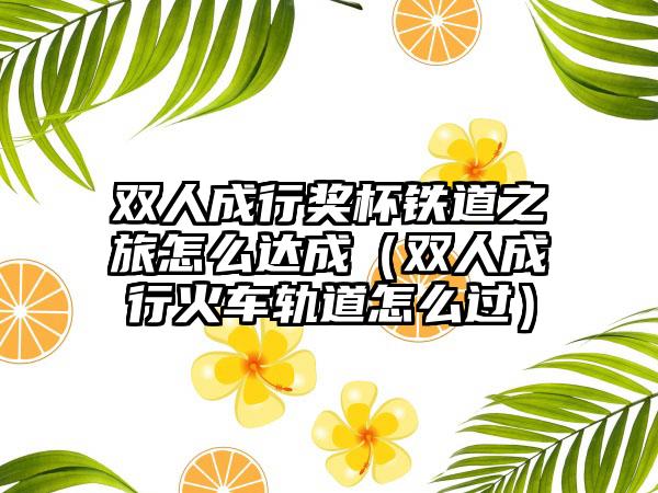 双人成行奖杯铁道之旅怎么达成（双人成行火车轨道怎么过）
