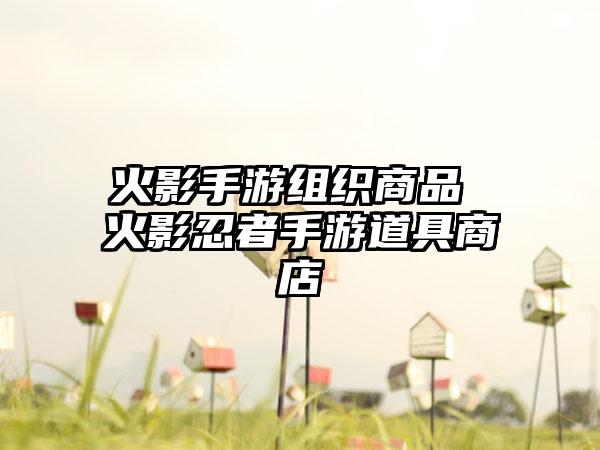 火影手游组织商品 火影忍者手游道具商店