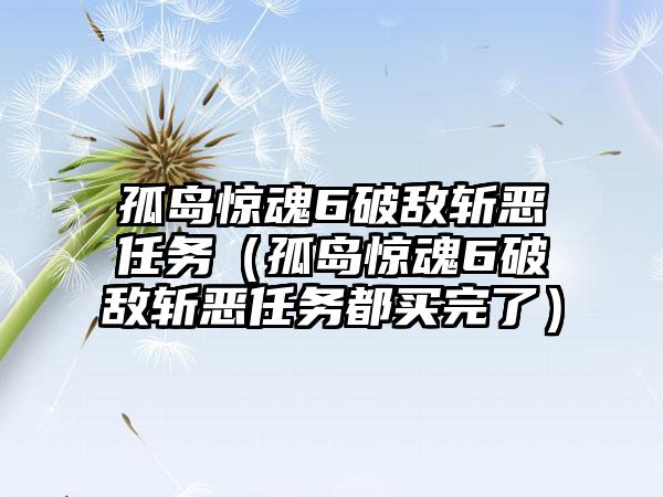 孤岛惊魂6破敌斩恶任务（孤岛惊魂6破敌斩恶任务都买完了）