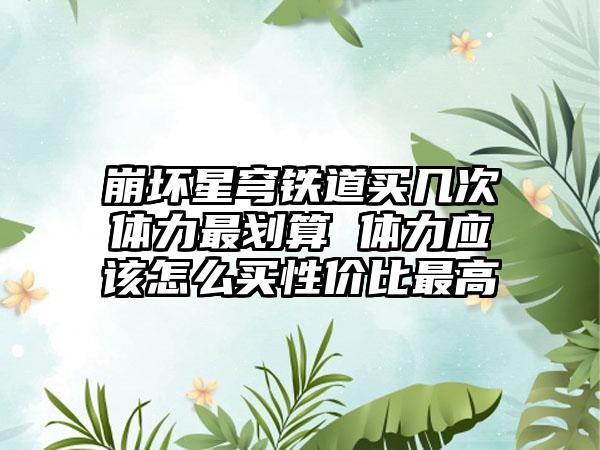 崩坏星穹铁道买几次体力最划算 体力应该怎么买性价比最高
