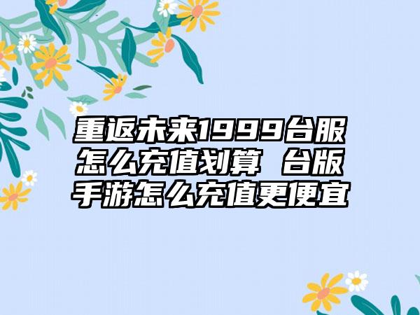 重返未来1999台服怎么充值划算 台版手游怎么充值更便宜