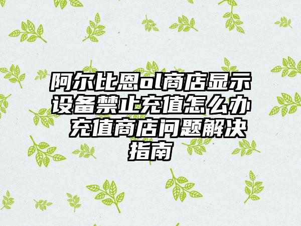 阿尔比恩ol商店显示设备禁止充值怎么办 充值商店问题解决指南