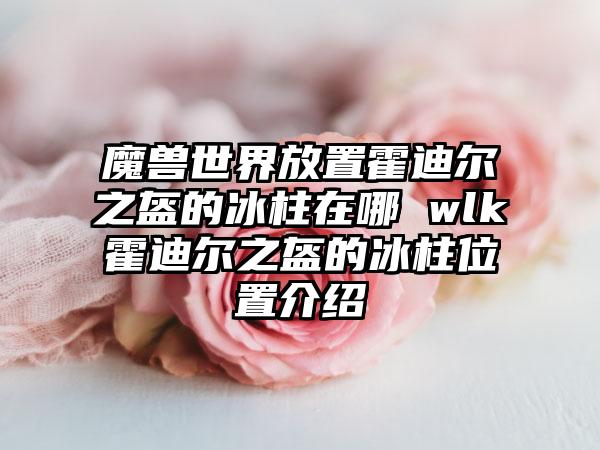 魔兽世界放置霍迪尔之盔的冰柱在哪 wlk霍迪尔之盔的冰柱位置介绍