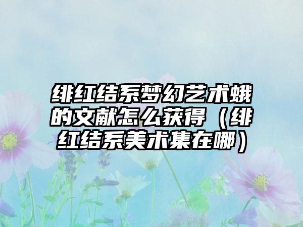 绯红结系梦幻艺术蛾的文献怎么获得（绯红结系美术集在哪）