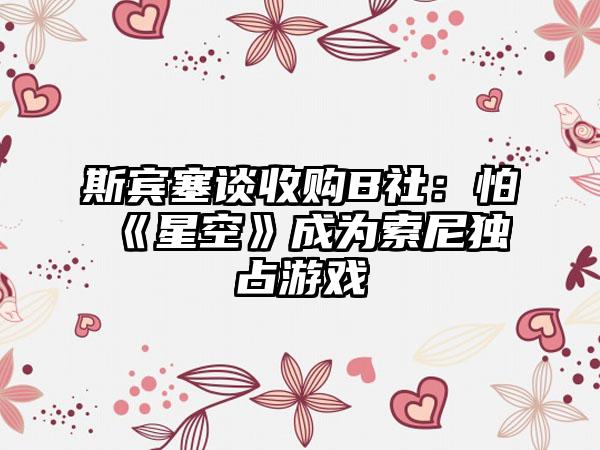 斯宾塞谈收购B社：怕《星空》成为索尼独占游戏