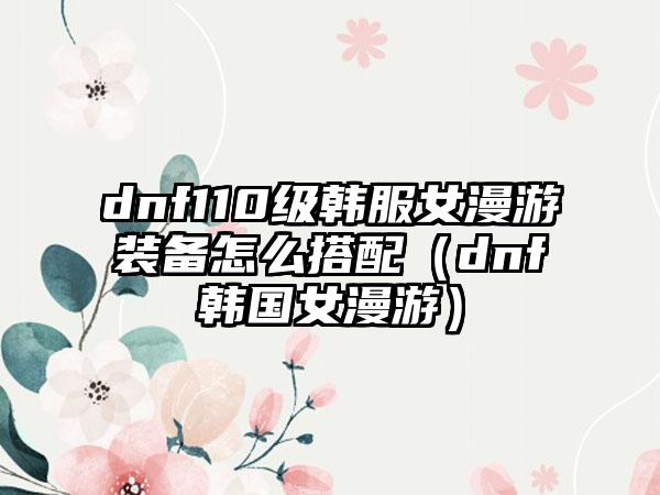 dnf110级韩服女漫游装备怎么搭配（dnf韩国女漫游）