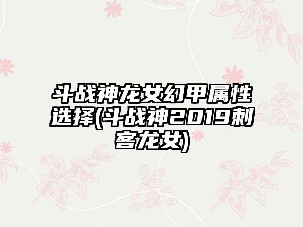斗战神龙女幻甲属性选择(斗战神2019刺客龙女)