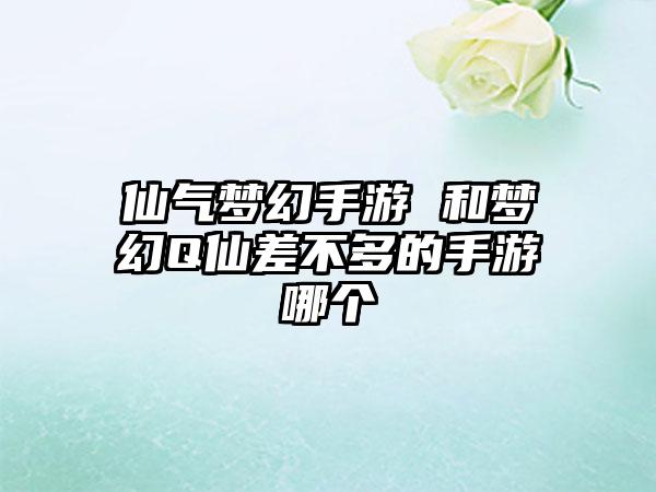 仙气梦幻手游 和梦幻Q仙差不多的手游哪个