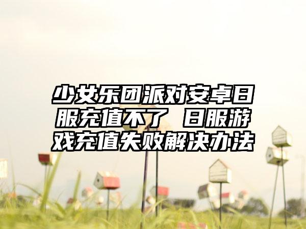少女乐团派对安卓日服充值不了 日服游戏充值失败解决办法