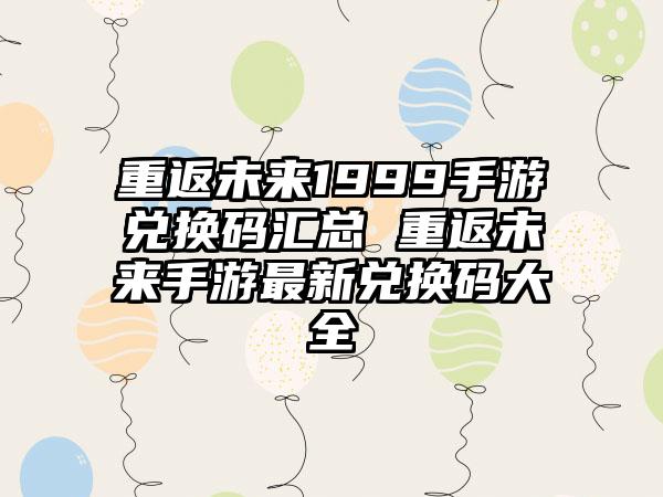 重返未来1999手游兑换码汇总 重返未来手游最新兑换码大全