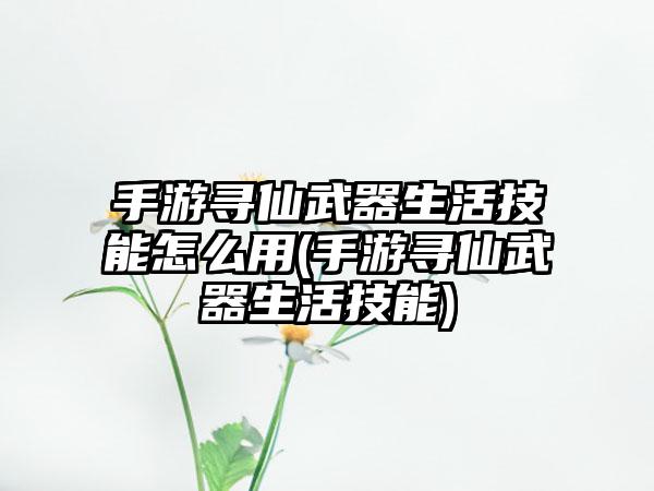 手游寻仙武器生活技能怎么用(手游寻仙武器生活技能)