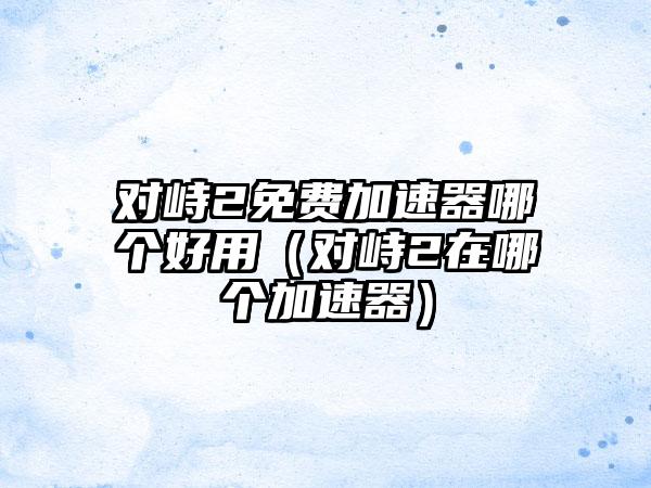 对峙2免费加速器哪个好用（对峙2在哪个加速器）