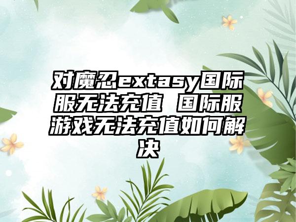 对魔忍extasy国际服无法充值 国际服游戏无法充值如何解决