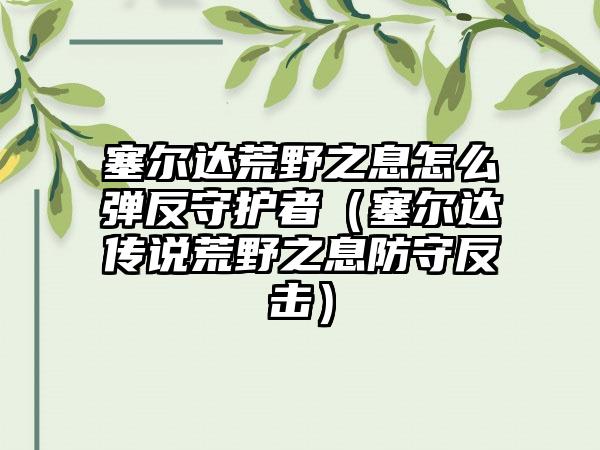 塞尔达荒野之息怎么弹反守护者（塞尔达传说荒野之息防守反击）